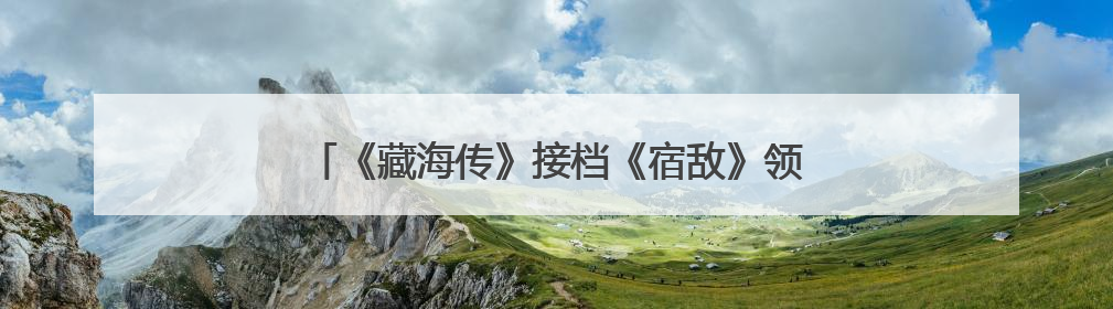 《藏海传》接档《宿敌》领跑东方卫视精品剧集赛道