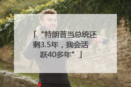 “特朗普当总统还剩3.5年，我会活跃40多年”