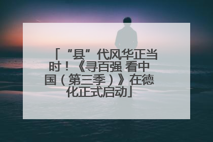 “县”代风华正当时！《寻百强 看中国（第三季）》在德化正式启动