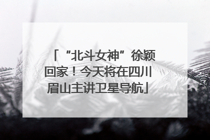 “北斗女神”徐颖回家！今天将在四川眉山主讲卫星导航