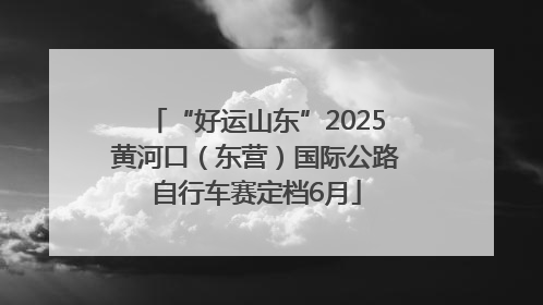 “好运山东”2025黄河口（东营）国际公路自行车赛定档6月
