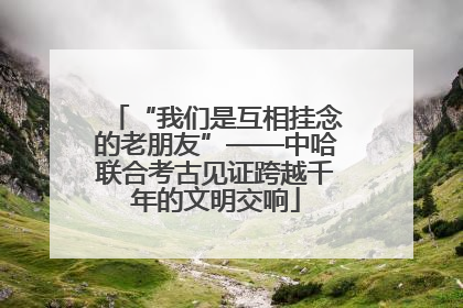 “我们是互相挂念的老朋友”——中哈联合考古见证跨越千年的文明交响