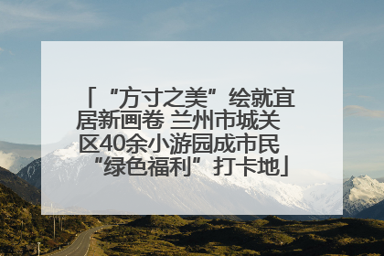 “方寸之美”绘就宜居新画卷 兰州市城关区40余小游园成市民“绿色福利”打卡地