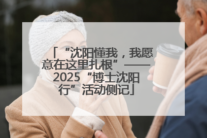 “沈阳懂我，我愿意在这里扎根”——2025“博士沈阳行”活动侧记
