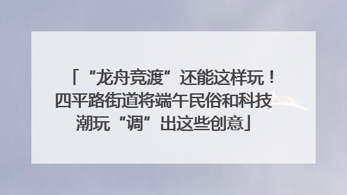 “龙舟竞渡”还能这样玩！四平路街道将端午民俗和科技潮玩“调”出这些创意
