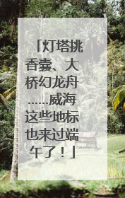 灯塔挑香囊、大桥幻龙舟……威海这些地标也来过端午了！