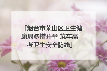 烟台市莱山区卫生健康局多措并举 筑牢高考卫生安全防线
