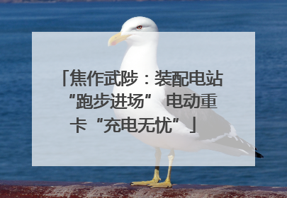 焦作武陟：装配电站“跑步进场” 电动重卡“充电无忧”