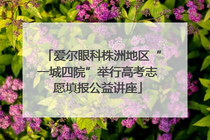 爱尔眼科株洲地区“一城四院”举行高考志愿填报公益讲座