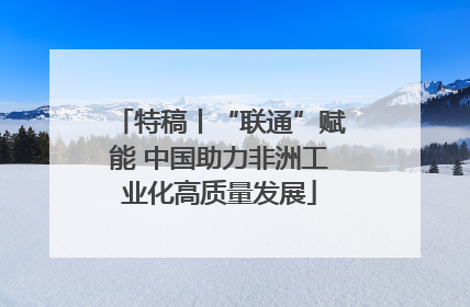 特稿丨“联通”赋能 中国助力非洲工业化高质量发展