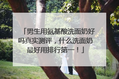 男生用氨基酸洗面奶好吗真实测评，什么洗面奶最好用排行第一！