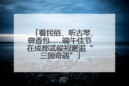 看民俗、听古琴、做香包……端午佳节在成都武侯祠邂逅“三国奇遇”