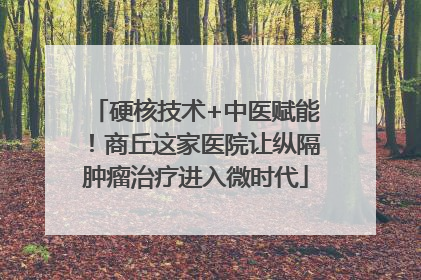 硬核技术+中医赋能！商丘这家医院让纵隔肿瘤治疗进入微时代