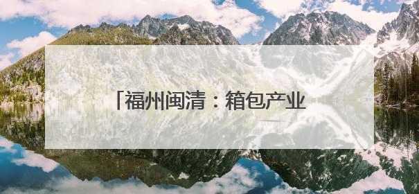 福州闽清：箱包产业托起乡村振兴致富梦