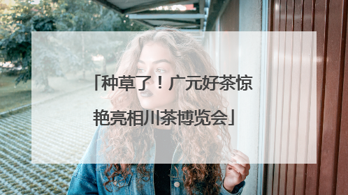 种草了！广元好茶惊艳亮相川茶博览会