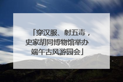穿汉服、射五毒，史家胡同博物馆举办端午古风游园会