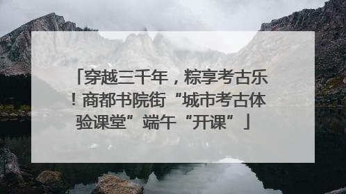 穿越三千年，粽享考古乐！商都书院街“城市考古体验课堂”端午“开课”