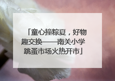 童心撞粽夏，好物趣交换——南关小学跳蚤市场火热开市