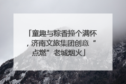 童趣与粽香撞个满怀，济南文旅集团创意“点燃”老城烟火