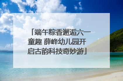 端午粽香邂逅六一童趣 薛峰幼儿园开启古韵科技奇妙游