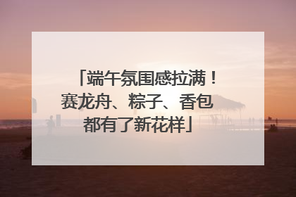 端午氛围感拉满！赛龙舟、粽子、香包都有了新花样