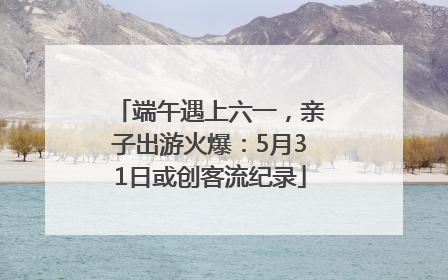 端午遇上六一，亲子出游火爆：5月31日或创客流纪录