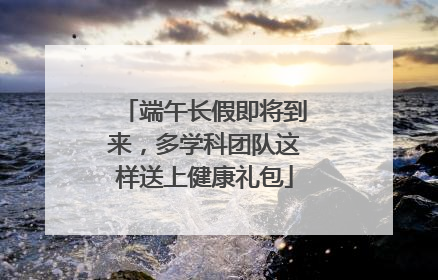 端午长假即将到来，多学科团队这样送上健康礼包