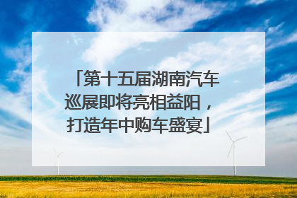第十五届湖南汽车巡展即将亮相益阳，打造年中购车盛宴