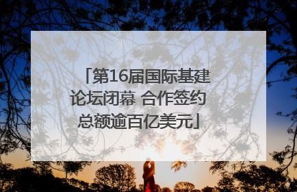 第16届国际基建论坛闭幕 合作签约总额逾百亿美元