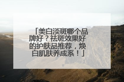 美白淡斑哪个品牌好？祛斑效果好的护肤品推荐，焕白肌肤养成系！