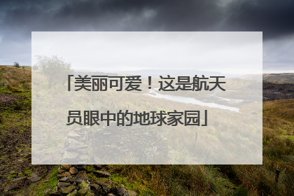 美丽可爱！这是航天员眼中的地球家园