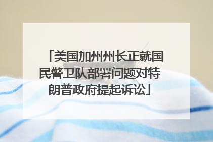 美国加州州长正就国民警卫队部署问题对特朗普政府提起诉讼