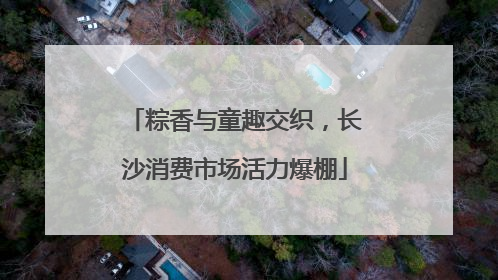 粽香与童趣交织，长沙消费市场活力爆棚