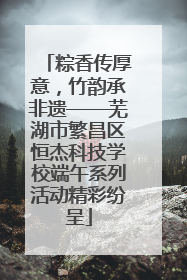 粽香传厚意，竹韵承非遗——芜湖市繁昌区恒杰科技学校端午系列活动精彩纷呈