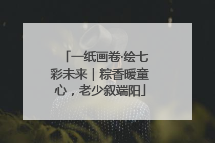 一纸画卷·绘七彩未来｜粽香暖童心，老少叙端阳