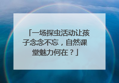 一场探虫活动让孩子念念不忘，自然课堂魅力何在？