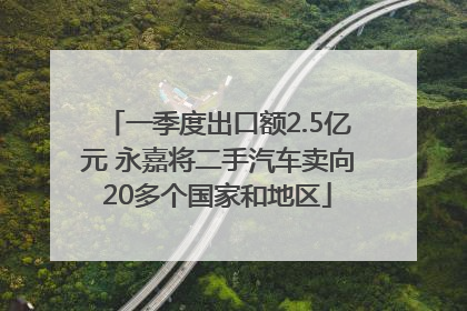 一季度出口额2.5亿元 永嘉将二手汽车卖向20多个国家和地区