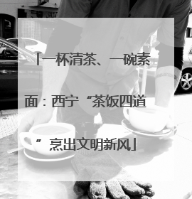 一杯清茶、一碗素面：西宁“茶饭四道”烹出文明新风