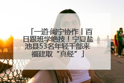 一道·闽宁协作丨百日跟班学绝技！宁夏盐池县53名年轻干部来福建取“真经”