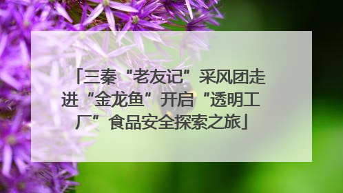三秦“老友记”采风团走进“金龙鱼”开启“透明工厂”食品安全探索之旅