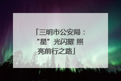 三明市公安局：“星”光闪耀 照亮前行之路