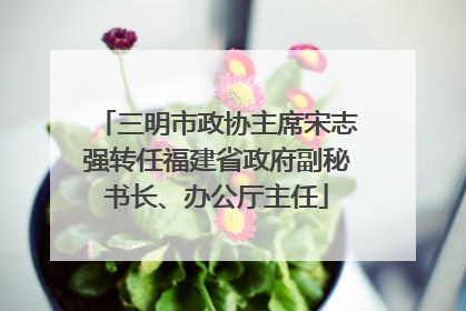 三明市政协主席宋志强转任福建省政府副秘书长、办公厅主任