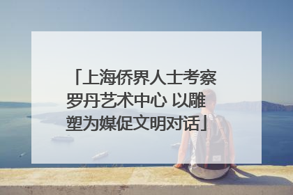 上海侨界人士考察罗丹艺术中心 以雕塑为媒促文明对话