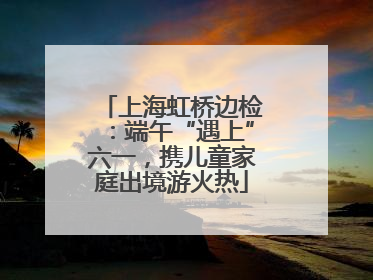 上海虹桥边检：端午“遇上”六一，携儿童家庭出境游火热