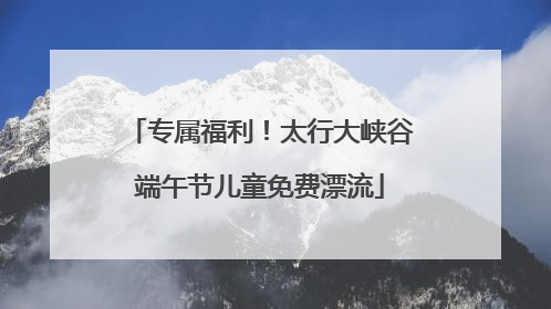 专属福利！太行大峡谷端午节儿童免费漂流