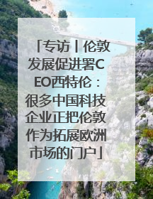 专访丨伦敦发展促进署CEO西特伦：很多中国科技企业正把伦敦作为拓展欧洲市场的门户