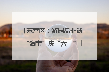 东营区：游园品非遗 “淘宝”庆“六一”