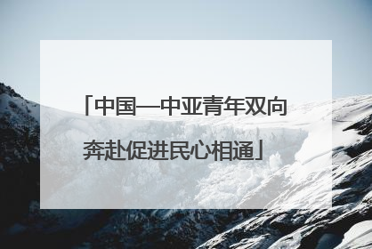 中国—中亚青年双向奔赴促进民心相通