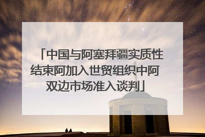 中国与阿塞拜疆实质性结束阿加入世贸组织中阿双边市场准入谈判