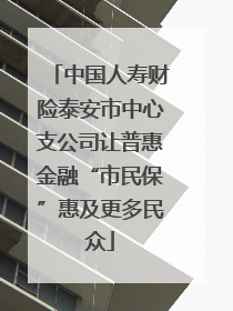 中国人寿财险泰安市中心支公司让普惠金融“市民保”惠及更多民众